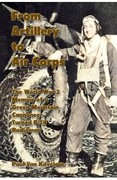 From Artillery to Air Corps: The World War 2 Memoir of a Green Mountain Cannoneer Turned B-24 Radioman - Paul Van Kavelaar