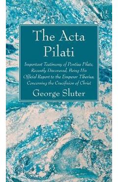 The ACTA Pilati: Important Testimony of Pontius Pilate, Recently Discovered, Being His Official Report to the Emperor Tiberius, Concern - George Sluter