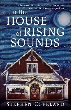In the House of Rising Sounds: A Boisterous Music Bar, a Faith in Transition, and the Thin Space They Inhabited - Stephen Copeland