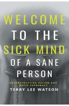 Welcome to the Sick Mind of a Sane Person: Deconstructing Racism and White Supremacy - Terry Lee Watson