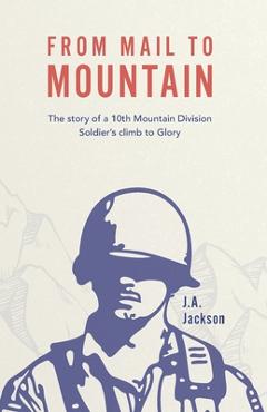 From Mail to Mountain: The story of a 10th Mountain Division Soldier\'s climb to Glory - J. A. Jackson