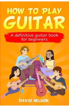 How to Play Guitar: a definitive guitar book for beginners - David Nelson