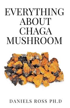 Everything about Chaga Mushroom: Everything You Need TO Know About The Most Potent Medicinal Mushroom: History, Cultivation, Uses, Edibles, Recipe and - Daniels Ross Ph. D.