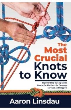 The Most Crucial Knots to Know: Beginner Step-by-Step Guide How to Tie 40+ Knots for Camping, Survival, and Preppers - Aaron Linsdau