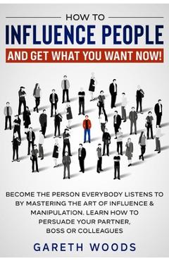 How to Influence People and Get What You Want Now: Become The Person Everybody Listens to by Mastering the Art of Influence & Manipulation. Learn How - Gareth Woods