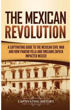 The Mexican Revolution: A Captivating Guide to the Mexican Civil War and How Pancho Villa and Emiliano Zapata Impacted Mexico - Captivating History