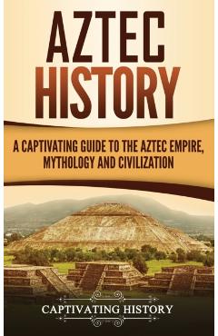 Aztec History: A Captivating Guide to the Aztec Empire, Mythology, and Civilization - Captivating History