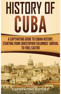 History of Cuba: A Captivating Guide to Cuban History, Starting from Christopher Columbus\' Arrival to Fidel Castro - Captivating History