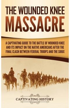 The Wounded Knee Massacre: A Captivating Guide to the Battle of Wounded Knee and Its Impact on the Native Americans after the Final Clash between - Captivating History