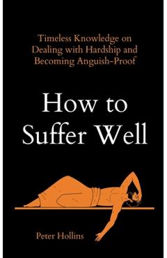 How to Suffer Well: Timeless Knowledge on Dealing with Hardship and Becoming Anguish-Proof - Peter Hollins