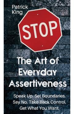 The Art of Everyday Assertiveness: Speak up. Set Boundaries. Say No. Take Back Control. Get What You Want - Patrick King