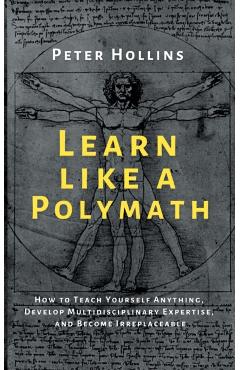 Learn Like a Polymath: How to Teach Yourself Anything, Develop Multidisciplinary Expertise, and Become Irreplaceable - Peter Hollins