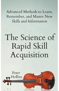 The Science of Rapid Skill Acquisition: Advanced Methods to Learn, Remember, and Master New Skills and Information - Peter Hollins