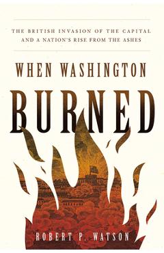 When Washington Burned: The British Invasion of the Capital and a Nation\'s Rise from the Ashes - Robert P. Watson