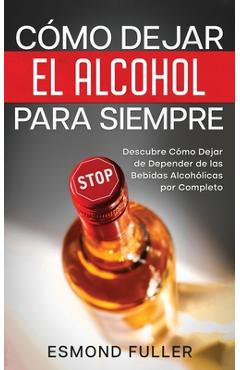 Cómo dejar el alcohol para siempre: descubre cómo dejar de depender de las bebidas alcohólicas por completo - esmond fuller