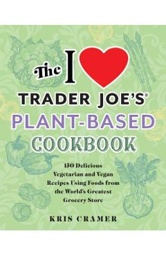 The I Love Trader Joe's Plant-Based Cookbook: 150 Delicious Vegetarian and Vegan Recipes Using Foods from the World's Greatest Grocery Store - Kris Cramer