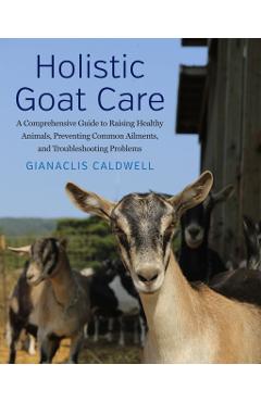 Holistic Goat Care: A Comprehensive Guide to Raising Healthy Animals, Preventing Common Ailments, and Troubleshooting Problems - Gianaclis Caldwell