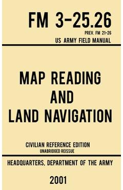 Map Reading And Land Navigation - FM 3-25.26 US Army Field Manual FM 21-26 (2001 Civilian Reference Edition): Unabridged Manual On Map Use, Orienteeri - Us Department Of The Army