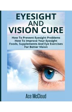 Eyesight And Vision Cure: How To Prevent Eyesight Problems: How To Improve Your Eyesight: Foods, Supplements And Eye Exercises For Better Vision