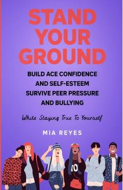 Stand Your Ground: Build Ace Confidence And Self-Esteem, Survive Peer Pressure And Bullying While Staying True To Yourself - Mia Reyes