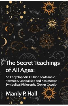 The Secret Teachings of All Ages: An Encyclopedic Outline of Masonic, Hermetic, Qabbalistic and Rosicrucian Symbolical Philosophy - Manly P Hall