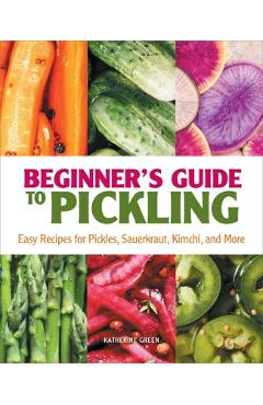 Beginner\'s Guide to Pickling: Easy Recipes for Pickles, Sauerkraut, Kimchi, and More - Katherine Green