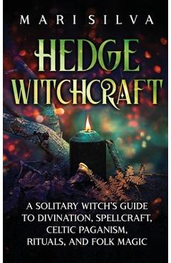 Hedge Witchcraft: A Solitary Witch\'s Guide to Divination, Spellcraft, Celtic Paganism, Rituals, and Folk Magic - Mari Silva