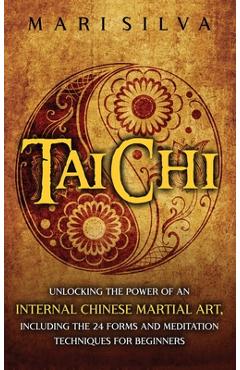 Tai Chi: Unlocking the Power of an Internal Chinese Martial Art, Including the 24 Forms and Meditation Techniques for Beginners - Mari Silva