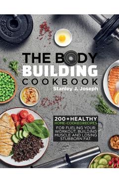 The Bodybuilding Cookbook: 200+ Healthy Home-cooked Recipes for Fueling your Workout, Building Muscle and Losing Stubborn Fat. - Stanley J. Joseph