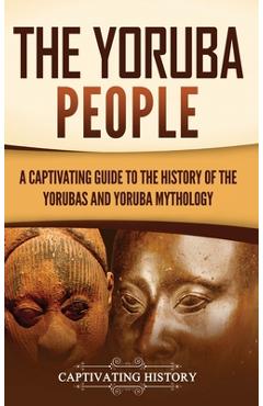 The Yoruba People: A Captivating Guide to the History of the Yorubas and Yoruba Mythology - Captivating History