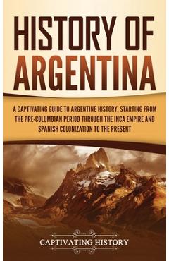 History of Argentina: A Captivating Guide to Argentine History, Starting from the Pre-Columbian Period Through the Inca Empire and Spanish C - Captivating History