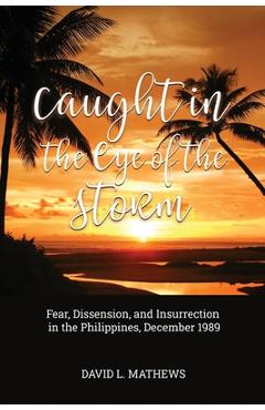 Caught in the Eye of the Storm: Fear, Dissension, and Insurrection in the Philippines, December 1989 - David L. Mathews