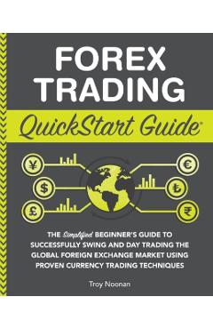 Forex Trading QuickStart Guide: The Simplified Beginner's Guide to Successfully Swing and Day Trading the Global Foreign Exchange Market Using Proven - Troy Noonan