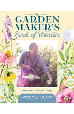 The Garden Maker\'s Book of Wonder: 162 Recipes, Crafts, Tips, Techniques, and Plants to Inspire You in Every Season - Allison Vallin Kostovick