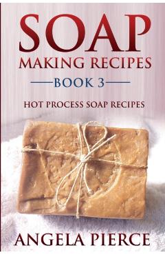 Soap Making Recipes Book 3: Hot Process Soap Recipes - Angela Pierce