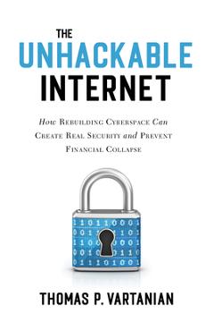 The Unhackable Internet: How Rebuilding Cyberspace Can Create Real Security and Prevent Financial Collapse - Thomas P. Vartanian