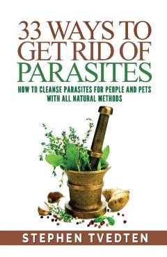 33 Ways To Get Rid of Parasites: How To Cleanse Parasites For People and Pets With All Natural Methods - Stephen Tvedten
