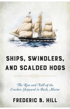 Ships, Swindlers, and Scalded Hogs: The Rise and Fall of the Crooker Shipyard in Bath, Maine - Frederic B. Hill