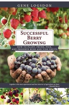 Successful Berry Growing: How to Plant, Prune, Pick and Preserve Bush and Vine Fruits - Gene Logsdon