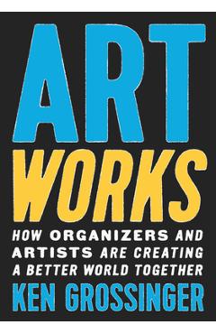 Art Works: How Organizers and Artists Are Creating a Better World Together - Ken Grossinger