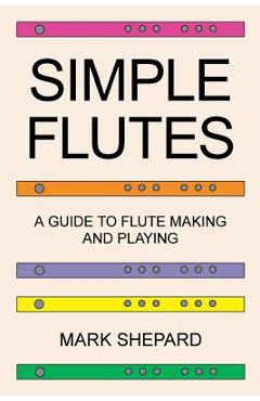Simple Flutes: A Guide to Flute Making and Playing, or How to Make and Play Simple Homemade Musical Instruments from Bamboo, Wood, Cl - Mark Shepard