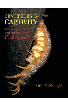 Centipedes in Captivity: The Reproductive Biology and Husbandry of Chilopoda - Orin Mcmonigle