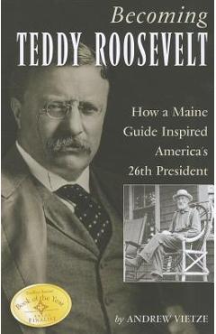 Becoming Teddy Roosevelt: How a Maine Guide Inspired America\'s 26th President - Andrew Vietze