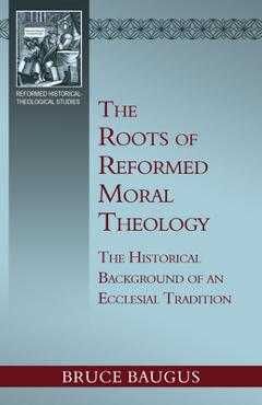 The Roots of Reformed Moral Theology: A Study of the Historical Background of an Ecclesial Tradition of Moral Instruction - Bruce P. Baugus