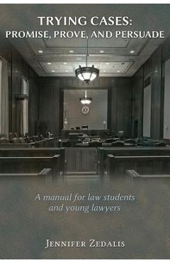 Trying Cases: Promise, Prove, Persuade: A manual for law students and young lawyers - Jennifer Zedalis