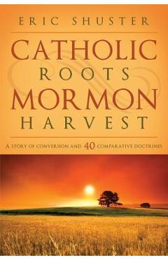 Catholic Roots, Mormon Harvest: A Story of Conversion and 40 Comparative Doctrines - Eric Shuster