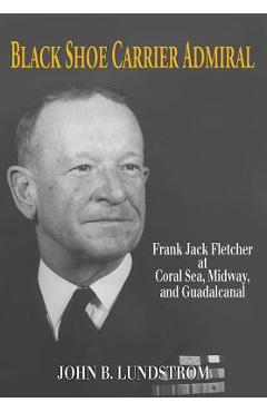 Black Shoe Carrier Admiral: Frank Jack Fletcher at Coral Sea, Midway, and Guadalcanal - Lundstrom John B.