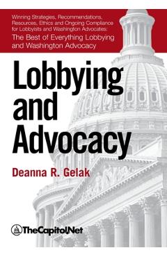 Lobbying and Advocacy: Winning Strategies, Resources, Recommendations, Ethics and Ongoing Compliance for Lobbyists and Washington Advocates: - Deanna Gelak
