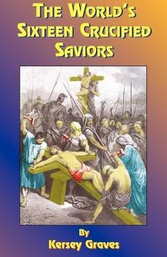 The World\'s Sixteen Crucified Saviors: Or Christianity Before Christ - Kersey Graves