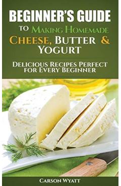 Beginners Guide to Making Homemade Cheese, Butter & Yogurt: Delicious Recipes Perfect for Every Beginner! - Carson Wyatt